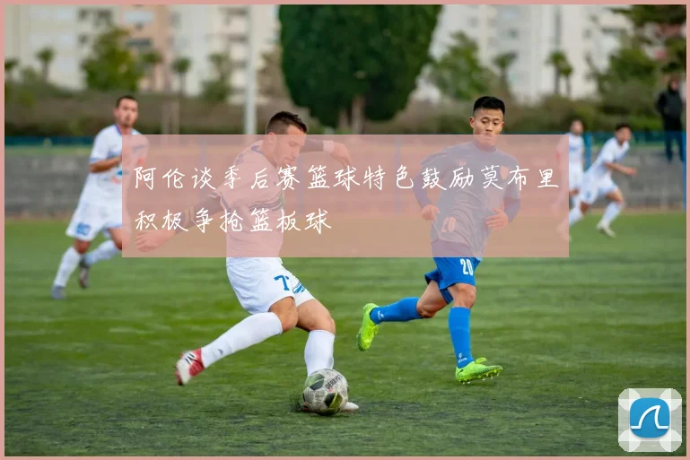 阿伦谈季后赛篮球特色鼓励莫布里积极争抢篮板球