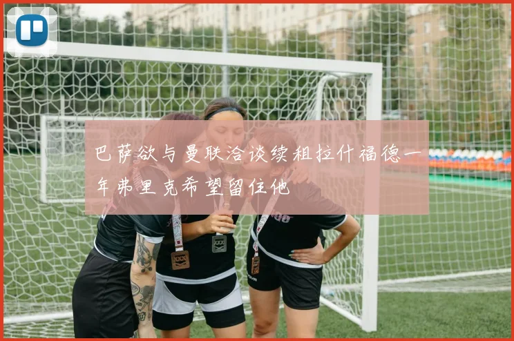 巴萨欲与曼联洽谈续租拉什福德一年弗里克希望留住他