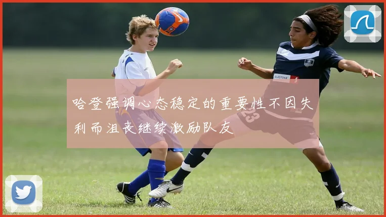 哈登强调心态稳定的重要性不因失利而沮丧继续激励队友
