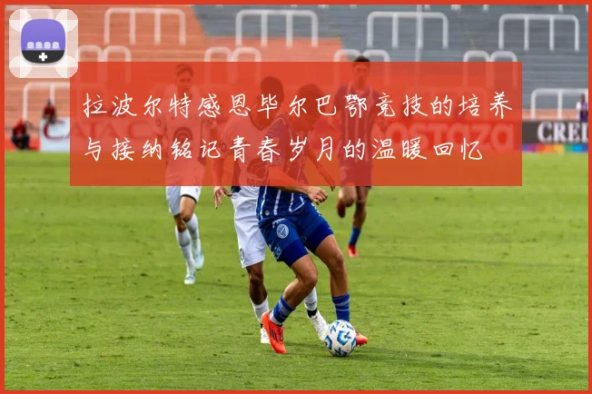 拉波尔特感恩毕尔巴鄂竞技的培养与接纳铭记青春岁月的温暖回忆