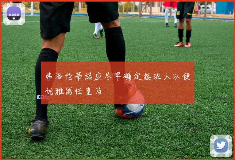 弗洛伦蒂诺应尽早确定接班人以便优雅离任皇马