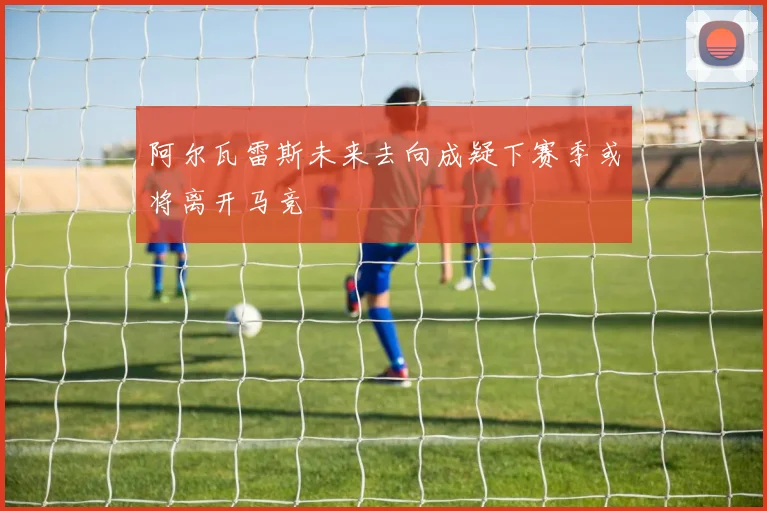 阿尔瓦雷斯未来去向成疑下赛季或将离开马竞