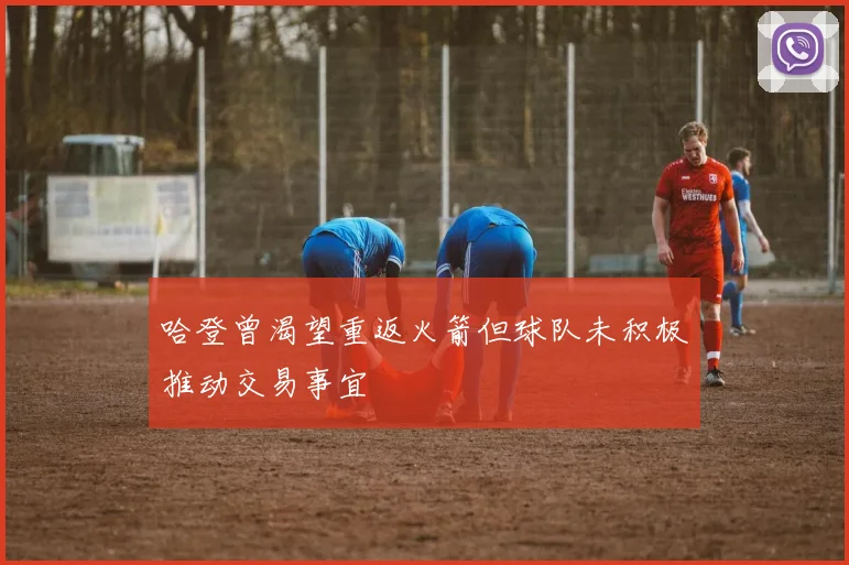 哈登曾渴望重返火箭但球队未积极推动交易事宜