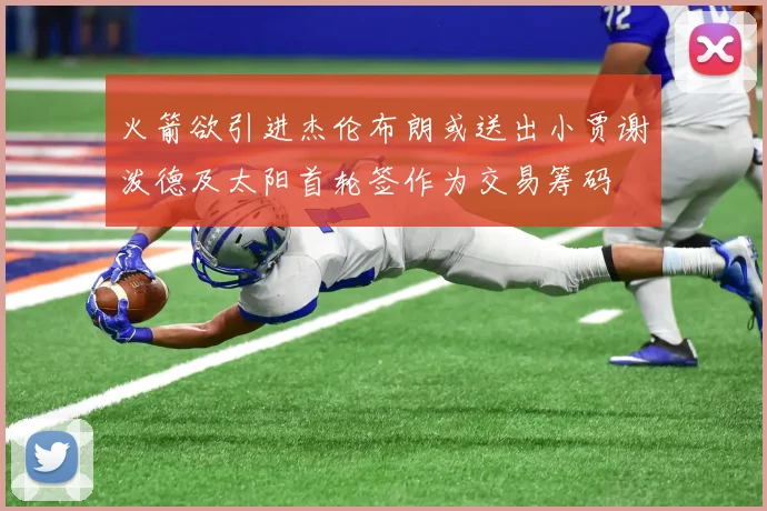 火箭欲引进杰伦布朗或送出小贾谢泼德及太阳首轮签作为交易筹码