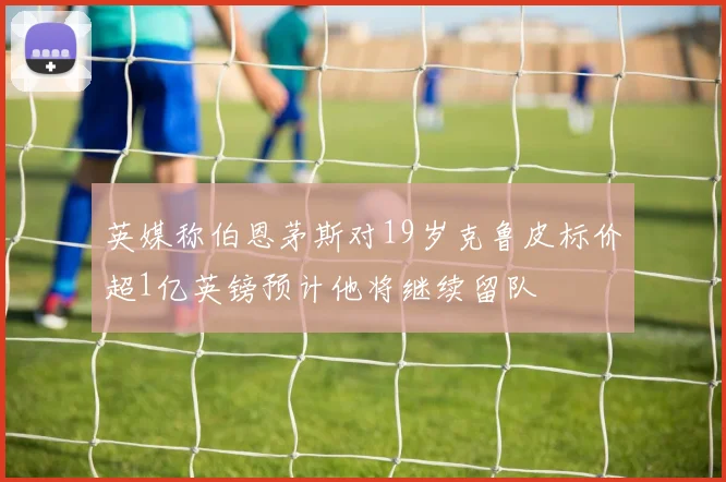 英媒称伯恩茅斯对19岁克鲁皮标价超1亿英镑预计他将继续留队