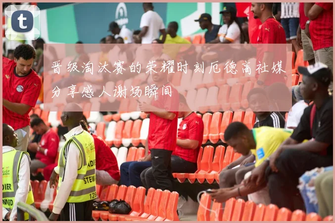 晋级淘汰赛的荣耀时刻厄德高社媒分享感人谢场瞬间