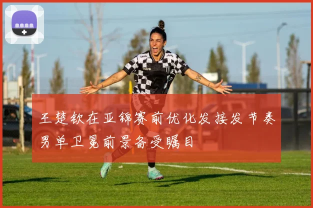 王楚钦在亚锦赛前优化发接发节奏男单卫冕前景备受瞩目